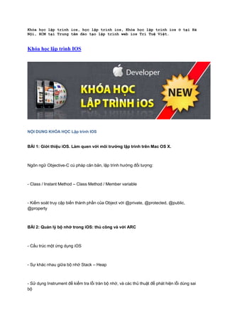 Khóa học lập trình ios, học lập trình ios, Khóa học lập trình ios ở tại Hà
Nội, HCM tại Trung tâm đào tạo lập trình web ios Trí Tuệ Việt.

Khóa học lập trình IOS

NỘI DUNG KHÓA HỌC Lập trình IOS

BÀI 1: Giới thiệu iOS. Làm quen với môi trƣờng lập trình trên Mac OS X.

Ngôn ngữ Objective-C cú pháp căn bản, lập trình hướng đối tượng:

- Class / Instant Method – Class Method / Member variable

- Kiểm soát truy cập biến thành phần của Object với @private, @protected, @public,
@property

BÀI 2: Quản lý bộ nhớ trong iOS: thủ công và với ARC

- Cấu trúc một ứng dụng iOS

- Sự khác nhau giữa bộ nhớ Stack – Heap

- Sử dụng Instrument để kiểm tra lỗi tràn bộ nhớ, và các thủ thuật để phát hiện lỗi dùng sai
bộ

 