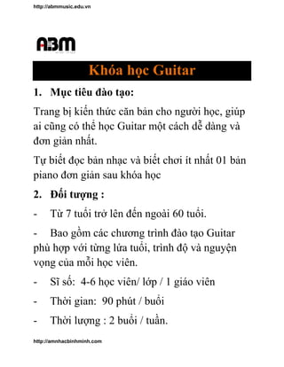 http://abmmusic.edu.vn
http://amnhacbinhminh.com
Khóa học Guitar
1. Mục tiêu đào tạo
Trang bị kiến thứ
ai cũng có thể họ
đơn giản nhất.
Tự biết đọc bản nh
guitar đơn giản sau khóa học
2. Đối tượng :
- Từ 7 tuổi trở lên đến ngoài
- Bao gồm các chương trình đào tạo
phù hợp với từng lứa tuổi
vọng của mỗi học viên
- Sĩ số: 4-6 học viên
- Thời gian: 90
- Thời lượng :
Khóa học Guitar
Mục tiêu đào tạo:
ức căn bản cho người họ
ọc Guitar một cách dễ dàng và
n nhạc và biết chơi ít nhất 01 b
:
tuổi trở lên đến ngoài 60 tuổi.
c chương trình đào tạo Guitar
phù hợp với từng lứa tuổi, trình độ và nguyện
vọng của mỗi học viên.
học viên/ lớp / 1 giáo viên
90 phút / buổi
: 2 buổi / tuần.
ọc, giúp
dàng và
t 01 bản
Guitar
trình độ và nguyện
giáo viên
 