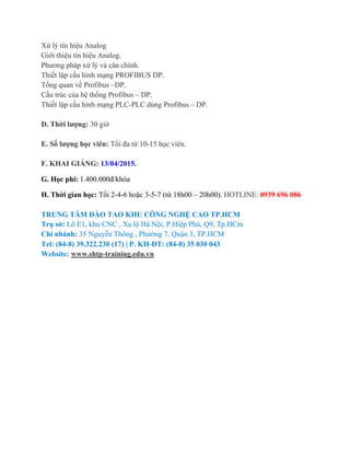 Xử lý tín hiệu Analog
Giới thiệu tín hiệu Analog.
Phương pháp xử lý và cân chỉnh.
Thiết lập cấu hình mạng PROFIBUS DP.
Tổng quan về Profibus –DP.
Cấu trúc của hệ thống Profibus – DP.
Thiết lập cấu hình mạng PLC-PLC dùng Profibus – DP.
D. Thời lượng: 30 giờ
E. Số lượng học viên: Tối đa từ 10-15 học viên.
F. KHAI GIẢNG: 13/04/2015.
G. Học phí: 1.400.000đ/khóa
H. Thời gian học: Tối 2-4-6 hoặc 3-5-7 (từ 18h00 – 20h00). HOTLINE: 0939 696 086
TRUNG TÂM ĐÀO TAO KHU CÔNG NGHỆ CAO TP.HCM
Trụ sờ: Lô E1, khu CNC , Xa lộ Hà Nội, P.Hiệp Phú, Q9, Tp.HCm
Chi nhánh: 35 Nguyễn Thông , Phường 7, Quận 3, TP.HCM
Tel: (84-8) 39.322.230 (17) | P. KH-ĐT: (84-8) 35 030 043
Website: www.shtp-training.edu.vn
 