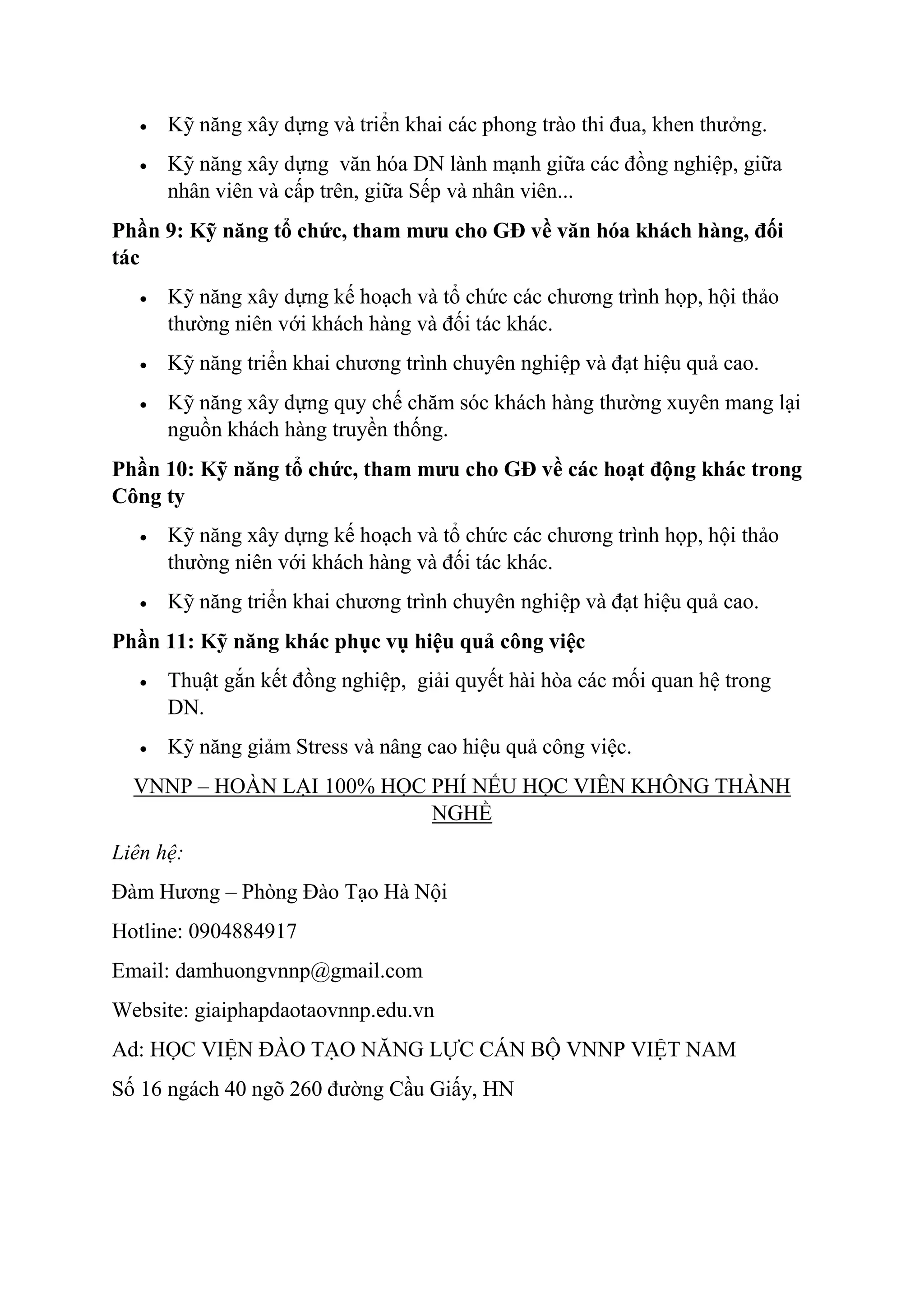  Kỹ năng xây dựng và triển khai các phong trào thi đua, khen thưởng. 
 Kỹ năng xây dựng văn hóa DN lành mạnh giữa các đồng nghiệp, giữa 
nhân viên và cấp trên, giữa Sếp và nhân viên... 
Phần 9: Kỹ năng tổ chức, tham mưu cho GĐ về văn hóa khách hàng, đối 
tác 
 Kỹ năng xây dựng kế hoạch và tổ chức các chương trình họp, hội thảo 
thường niên với khách hàng và đối tác khác. 
 Kỹ năng triển khai chương trình chuyên nghiệp và đạt hiệu quả cao. 
 Kỹ năng xây dựng quy chế chăm sóc khách hàng thường xuyên mang lại 
nguồn khách hàng truyền thống. 
Phần 10: Kỹ năng tổ chức, tham mưu cho GĐ về các hoạt động khác trong 
Công ty 
 Kỹ năng xây dựng kế hoạch và tổ chức các chương trình họp, hội thảo 
thường niên với khách hàng và đối tác khác. 
 Kỹ năng triển khai chương trình chuyên nghiệp và đạt hiệu quả cao. 
Phần 11: Kỹ năng khác phục vụ hiệu quả công việc 
 Thuật gắn kết đồng nghiệp, giải quyết hài hòa các mối quan hệ trong 
DN. 
 Kỹ năng giảm Stress và nâng cao hiệu quả công việc. 
VNNP – HOÀN LẠI 100% HỌC PHÍ NẾU HỌC VIÊN KHÔNG THÀNH 
NGHỀ 
Liên hệ: 
Đàm Hương – Phòng Đào Tạo Hà Nội 
Hotline: 0904884917 
Email: damhuongvnnp@gmail.com 
Website: giaiphapdaotaovnnp.edu.vn 
Ad: HỌC VIỆN ĐÀO TẠO NĂNG LỰC CÁN BỘ VNNP VIỆT NAM 
Số 16 ngách 40 ngõ 260 đường Cầu Giấy, HN 
