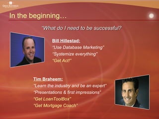 In the beginning… Tim Braheem: “ Learn the industry and be an expert” “ Presentations & first impressions” “ Get LoanToolBox” “ Get Mortgage Coach” “ What do I need to be successful? Bill Hillestad: “ Use Database Marketing” “ Systemize everything” “ Get Act!” 