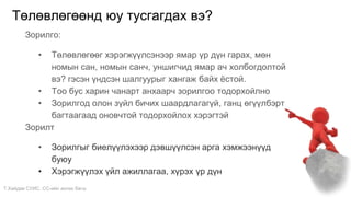 Т.Хайдав СУИС. СС-ийн ахлах багш
Төлөвлөгөөнд юу тусгагдах вэ?
Зорилго:
• Төлөвлөгөөг хэрэгжүүлсэнээр ямар үр дүн гарах, мөн
номын сан, номын санч, уншигчид ямар ач холбогдолтой
вэ? гэсэн үндсэн шалгуурыг хангаж байх ёстой.
• Тоо бус харин чанарт анхаарч зорилгоо тодорхойлно
• Зорилгод олон зүйл бичих шаардлагагүй, ганц өгүүлбэрт
багтаагаад оновчтой тодорхойлох хэрэгтэй
Зорилт
• Зорилгыг биелүүлэхээр дэвшүүлсэн арга хэмжээнүүд
буюу
• Хэрэгжүүлэх үйл ажиллагаа, хүрэх үр дүн
 