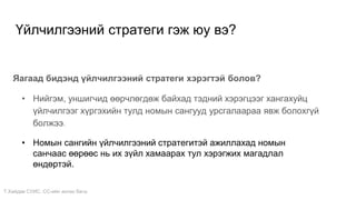 Т.Хайдав СУИС. СС-ийн ахлах багш
Үйлчилгээний стратеги гэж юу вэ?
Яагаад бидэнд үйлчилгээний стратеги хэрэгтэй болов?
• Нийгэм, уншигчид өөрчлөгдөж байхад тэдний хэрэгцээг хангахуйц
үйлчилгээг хүргэхийн тулд номын сангууд урсгалаараа явж болохгүй
болжээ.
• Номын сангийн үйлчилгээний стратегитэй ажиллахад номын
санчаас өөрөөс нь их зүйл хамаарах тул хэрэгжих магадлал
өндөртэй.
 