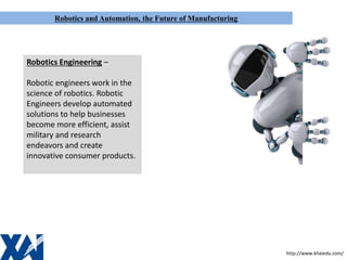 Robotics and Automation, the Future of Manufacturing
Robotics Engineering –
Robotic engineers work in the
science of robotics. Robotic
Engineers develop automated
solutions to help businesses
become more efficient, assist
military and research
endeavors and create
innovative consumer products.
http://www.khaiedu.com/
 