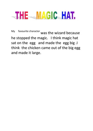 My     favourite character was the wizard because  he stopped the magic.   I think magic hat sat on the  egg   and made the  egg big .I think  the chicken came out of the big egg and made it large.<br />