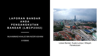 L A P O R A N B A N D A R
A N D A
P E N G A N G K U T A N
B A N D A R ( L M C P 2 5 0 2 )
MUHAMMAD KHALID BIN NOOR ASHANI
A169848
Lokasi Bandar: Kuala Lumpur, Wilayah
Persekutuan
 