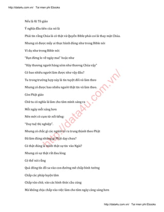 http://data4u.com
.vn/
Nếu là Ki Tô giáo
8 nghĩa đầu tiên của nó là
Phải tin rằng Chúa là có thật và Quyển Bible phải coi là thay mặt Chúa.
Nhưng có được mấy ai thực hành đúng như trong Bible nói
Ví dụ như trong Bible nói
Bạn đừng lo về ngày mai hoặc như
(ãy thương người hàng xóm như thương Chúa vậy
Có bao nhiêu người làm được như vậy đâu?
Tu trong trường hợp này là tin tuyệt đối và làm theo
Nhưng có được bao nhiêu người thật tin và làm theo.
Còn Phật giáo
Chữ tu có nghĩa là làm cho tâm mình sáng ra
Mỗi ngày mỗi sáng hơn
Nên mới có cụm từ nổi tiếng:
Duy tuệ thị nghiệp .
Nhưng có chắc gì các người tỏ ra trung thành theo Phật
Đã làm đúng những gì Phật dạy chưa?
Có thật đúng là mình thật sự tin vào Ngài?
Nhưng có sự thật rất đau lòng
Có thể nói rằng
Quá đông tín đồ sa vào con đường mê chấp hình tướng
Chấp các pháp luyện tâm
Chấp vào chữ, vào các hình thức cầu cúng
Mà không chịu chấp vào việc làm cho tâm ngày càng sáng hơn
http://data4u.com.vn/ Tai mien phi Ebooks
http://data4u.com.vn/ Tai mien phi Ebooks
 