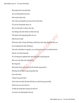 http://data4u.com
.vn/
Mọi người than vãn khổ đau
Và con không biết cách nào
Nên muốn chạy trốn
Tìm chốn nương thân cho tạm yên ổn tâm hồn
Vì con chỉ mong tâm được an.
Khi con đã nhận ra được như vậy
Con dũng cảm dám nhận sự thật như vậy
Tất nhiên ánh sáng đang đến với con
Điều ấy là có thật
Rồi hoàn cảnh sẽ thay đổi thuận chiều theo ánh sáng đang tới đời con.
Con cố gắng thực hiện những gì
Vừa mới xuất hiện trong tâm con và chúng đưa tâm con bình yên hơn
Hãy tin vào ánh sáng này
Vì con đang trải nghiệm thứ ánh sáng bên trong đang mở
Nên con cảm thấy nhẹ nhàng hơn
Rõ ràng hơn.
Đây chính là lúc con có cơ hội đi vào kho tàng mật trí
Mà thầy đã nói đến trong trang đầu tiên
Của cuốn sách
(ành Trang Vào Đời .
Cuốn sách mà thầy đã đem hết tâm tư, tình thương của thầy
Dành trọn vẹn cho tuổi trẻ
Vì thầy đã từng hiện tướng của tuổi trẻ
Lạc bước vào đường đời mờ mịt
http://data4u.com.vn/ Tai mien phi Ebooks
http://data4u.com.vn/ Tai mien phi Ebooks
 