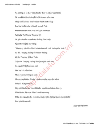 http://data4u.com
.vn/
Mà không có vị thầy nào chỉ cho thầy con đường chân lý.
Để tạm kết thúc những lời nói cho con hôm nay
Thầy nhắc lại câu chuyện của Đức Giác Hoàng
Xưa kia, từ hồi còn bé thích học về Phật
Khi lớn lên làm vua, và ở tuổi gần ba mươi
Ngài gặp Tuệ Trung Thượng Sỹ
Để giải tỏa vấn nạn về con đường theo Phật
Ngài Thượng Sỹ dạy rằng:
(ãy quay lại nhìn chính bản thân mình chứ không đâu khác.
Từ đó, Thượng (oàng đã rõ con đường
Và tôn Thượng Sỹ làm Thầy.
Cuộc đời Thượng Hoàng là một quyển kinh lớn
Mà người Việt Nam nên biết
Nên học, và nên theo.
Nhận ra con đường đã khó
Nhưng quyết tâm đi trên con đường ấy trọn đời mình
Thì quả thật gian nan.
Đây mới là chuyện cần nhất cho người muốn tìm chân lý.
Bài nói đến đây tạm đủ để con lên đường
Thầy cầu nguyện cho con vững bước trên đường khám phá chân lý!
Tìm lại chính mình!
Ngày 16/02/2008
http://data4u.com.vn/ Tai mien phi Ebooks
http://data4u.com.vn/ Tai mien phi Ebooks
 