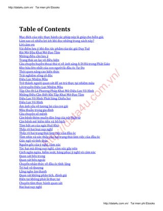 http://data4u.com
.vn/
Table of Contents
Mục đích của việc thực hành các pháp này là giúp cho hiền giả:
Làm sao có nhiều lợi ích khi đọc những trang sách này?
Lời cảm ơn
Vài điểm lưu ý khi đọc tác phẩm của tác giả Duy Tuệ
Bài Mở Đầu Khai Mở Đạo Tâm
Những điều cần lưu ý
Trạng thái an lạc vô điều kiện
Câu chuyện huyền thoại thú vị về ánh sáng A Di Đà trong Phật Giáo
Kho báu lớn nhất của con người là đầu óc Tự Do
Thói quen nâng cao kiến thức
Trải nghiệm sống cô độc
Diệu Lực Nhiệm Mầu
Trở thành người quan sát để an trú thực tại nhiệm màu
Lời truyền Diệu Lực Nhiệm Mầu
Tập Cho Đi Là Phương Pháp Khai Mở Diệu Lực Vô Hình
Những Điều Cần Biết Khi Tập Khai Mở Đạo Tâm
Diệu Lực Vô Hình Phát Sáng Chiếu Soi
Diệu Lực Vô Hình
Ám ảnh xấu về tương lai của con gái
Mâu thuẫn trong gia đình
Câu chuyện số mệnh
Căn bệnh thèm muốn đàn ông của nữ Phật tử
Căn bệnh mê kiếm tiền và bồ bịch
Tâm bất an của ngài Huệ Khả
Thấy rõ hai loại suy nghĩ
Thấy rõ hai trạng thái làm việc của đầu óc
Tầm nhìn và sức thấy của hai trạng thái làm việc của đầu óc
Giác ngộ và tỉnh thức
Nguồn gốc của ý nghĩ, cảm xúc
Tác hại mà dòng suy nghĩ, cảm xúc gây nên
Cách ngăn ngừa, kiểm soát, hàng phục ý nghĩ và cảm xúc
Quan sát bên trong
Quan sát bên ngoài
Chuyển nhận thức về đầu óc tĩnh lặng
Trí tuệ vô thượng
Lắng nghe âm thanh
Quan sát không phân tích, đánh giá
Hiện tại không phải là thực tại
Chuyên tâm thực hành quan sát
Hai loại suy nghĩ
http://data4u.com.vn/ Tai mien phi Ebooks
http://data4u.com.vn/ Tai mien phi Ebooks
 