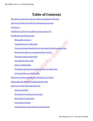 http://data4u.com
.vn/
Table of Contents
Mục đích của việc thực hành các pháp này là giúp cho hiền giả:
Làm sao có nhiều lợi ích khi đọc những trang sách này?
Lời cảm ơn
Vài điểm lưu ý khi đọc tác phẩm của tác giả Duy Tuệ
Bài Mở Đầu Khai Mở Đạo Tâm
Những điều cần lưu ý
Trạng thái an lạc vô điều kiện
Câu chuyện huyền thoại thú vị về ánh sáng A Di Đà trong Phật Giáo
Kho báu lớn nhất của con người là đầu óc Tự Do
Thói quen nâng cao kiến thức
Trải nghiệm sống cô độc
Diệu Lực Nhiệm Mầu
Trở thành người quan sát để an trú thực tại nhiệm màu
Lời truyền Diệu Lực Nhiệm Mầu
Tập Cho Đi Là Phương Pháp Khai Mở Diệu Lực Vô Hình
Những Điều Cần Biết Khi Tập Khai Mở Đạo Tâm
Diệu Lực Vô Hình Phát Sáng Chiếu Soi
Diệu Lực Vô Hình
Ám ảnh xấu về tương lai của con gái
Mâu thuẫn trong gia đình
Câu chuyện số mệnh
Căn bệnh thèm muốn đàn ông của nữ Phật tử
http://data4u.com.vn/ Tai mien phi Ebooks
http://data4u.com.vn/ Tai mien phi Ebooks
 