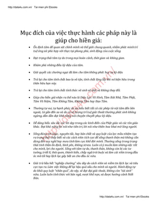 http://data4u.com
.vn/
Mục đích của việc thực hành các pháp này là
giúp cho hiền giả:
 Ổn định tâm để quan sát chính mình và thế giới chung quanh, nhằm phát minh trí
tuệ ứng xử phù hợp với thực tại phong phú, sinh động của cuộc sống.
 Đạt trạng thái tâm tự do trong mọi hoàn cảnh, thời gian và không gian.
 Khám phá những điều kỳ diệu của tâm.
 Giải quyết các chướng ngại đã làm cho tâm không phát huy sự kỳ diệu
 Trả lại cho tâm tính chất bao la vô tận, tính chất lộng lẫy khi nó hiện hữu trong
thân hữu hạn này.
 Trả lại cho tâm tính chất tỉnh thức vô sinh vô diệt và không thay đổi.
 Giúp cho hiền giả nhận ra thế nào là Diệu Lực Vô Hình, Tâm Bát Nhã, Tâm Phật,
Tâm Vô Niệm, Tâm Không Tâm, Không Tâm hay Đạo Tâm.
 Thường tự vui, tự hạnh phúc do sự hiểu biết tất cả các pháp từ nội tâm đến bên
ngoài, từ gần đến xa và do có vô lượng trí tuệ giải thoát thường phát sinh không
ngừng, dần dần đạt khả năng nói chuyện thuyết phục kỳ diệu.
 Dễ dàng hiểu sâu sắc các lời dạy trong các kinh điển của Phật giáo và các tôn giáo
khác. Đạt khả năng lời nói như tiên tri, lời nói như thiên hoa khai mở lòng người.
 Sống đúng với logic, nguyên tắc, hay bản chất và quy luật của lực mầu nhiệm tạo
ra trạng thái thấy biết và các cách nhìn tích cực để sống thanh thản mà không cần
dùng đến suy nghĩ hay mưu tính làm cực khổ đời mình. Thường sống trong trạng
thái tinh thần ổn định, bình yên, không stress. Luôn có ý muốn làm những việc tốt
cho mình, lợi cho người. Sống với tâm tự do, thanh thản, không còn bị các tư
tưởng, triết lí, thói quen, thành kiến, chấp ngã trói buộc và làm cái nhìn trong đầu
óc mờ tối hay lệch lạc gây bất an cho đầu óc nữa.
 Giải trừ hầu hết nghiệp chướng sâu dày do cách nhìn và niềm tin lệch lạc và tiêu
cực tạo ra. Làm việc không để lại hậu quả xấu cho mình và người. Hành động tự
do khỏi quy luật nhân quả , do vậy, sẽ đạt đại giải thoát, không còn tái sinh
nữa. Luôn luôn tỉnh thức với bản ngã, vượt khổ nạn, và được hưởng cảnh Niết
Bàn.
http://data4u.com.vn/ Tai mien phi Ebooks
http://data4u.com.vn/ Tai mien phi Ebooks
 