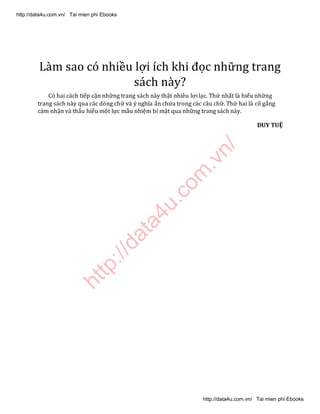 http://data4u.com
.vn/
Làm sao có nhiều lợi ích khi đọc những trang
sách này?
Có hai cách tiếp cận những trang sách này thật nhiều lợi lạc. Thứ nhất là hiểu những
trang sách này qua các dòng chữ và ý nghĩa ẩn chứa trong các câu chữ. Thứ hai là cố gắng
cảm nhận và thấu hiểu một lực mầu nhiệm bí mật qua những trang sách này.
DUY TUỆ
http://data4u.com.vn/ Tai mien phi Ebooks
http://data4u.com.vn/ Tai mien phi Ebooks
 