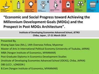 “Economic and Social Progress toward Achieving the
Millennium Development Goals (MDGs) and the
Prospect in Post MDGs Architecture".
Presented By,
Khaing Sape Saw (Ms.), 14th Overseas Fellow, Myanmar
Master of Arts in International Political Economy (University of Tsukuba, JAPAN)
MBA (Yangon Institute of Economics, MYANMAR)
Post Graduate Diploma in Economics Development Studies
(Institute of Developing Economies Advanced School (IDEAS), Chiba, JAPAN)
DBS (LCCI , LONDON )
B.Com (Yangon Institute of Economics, MYANMAR)
1
Institute of Developing Economies Advanced School, JETRO
Chiba, Japan , 17-21 March 2014
 