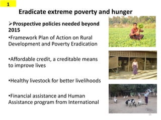Eradicate extreme poverty and hunger
Prospective policies needed beyond
2015
•Framework Plan of Action on Rural
Development and Poverty Eradication
•Affordable credit, a creditable means
to improve lives
•Healthy livestock for better livelihoods
•Financial assistance and Human
Assistance program from International
1
15
 