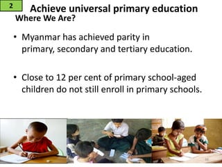 Achieve universal primary education
• Myanmar has achieved parity in
primary, secondary and tertiary education.
• Close to 12 per cent of primary school-aged
children do not still enroll in primary schools.
2
Where We Are?
16
 