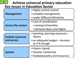 Key Issues in Education Sector
2 Achieve universal primary education
• Highly central control
• complex management,
• under Different Ministries
Management
• Lack of coordination
• among Universities
• between Basic and Higher
Across the sectors
• teaching ,learning resources –
library
• an adequate budget – increase
to 4 % though
limited resources
and access
• Exams- based,
• Teacher Centership
• Outdated policy and resources
System
22
 