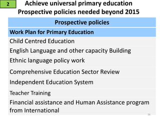 Achieve universal primary education
Prospective policies needed beyond 2015
2
Prospective policies
Work Plan for Primary Education
Child Centred Education
English Language and other capacity Building
Ethnic language policy work
Comprehensive Education Sector Review
Independent Education System
Teacher Training
Financial assistance and Human Assistance program
from International 26
 