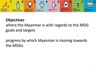 3
Objectives
where the Myanmar is with regards to the MDG
goals and targets
progress by which Myanmar is moving towards
the MDGs
 