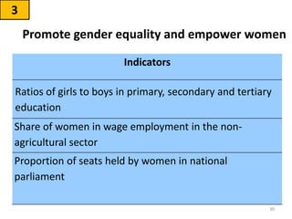 Promote gender equality and empower women
3
30
Indicators
Ratios of girls to boys in primary, secondary and tertiary
education
Share of women in wage employment in the non-
agricultural sector
Proportion of seats held by women in national
parliament
 