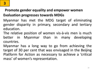 Evaluation progresses towards MDGs
Myanmar has met the MDG target of eliminating
gender disparity in primary, secondary and tertiary
education.
The relative position of women vis-à-vis men is much
better in Myanmar than in many developing
countries.
Myanmar has a long way to go from achieving the
target of 30 per cent that was envisaged in the Beijing
Platform for Action as necessary to achieve a ‘critical
mass’ of women’s representation.
3
Promote gender equality and empower women
32
 