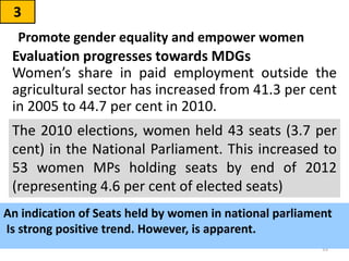 Evaluation progresses towards MDGs
Women’s share in paid employment outside the
agricultural sector has increased from 41.3 per cent
in 2005 to 44.7 per cent in 2010.
3
Promote gender equality and empower women
33
The 2010 elections, women held 43 seats (3.7 per
cent) in the National Parliament. This increased to
53 women MPs holding seats by end of 2012
(representing 4.6 per cent of elected seats)
An indication of Seats held by women in national parliament
Is strong positive trend. However, is apparent.
 