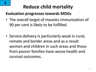 Reduce child mortality
Evaluation progresses towards MDGs
• The overall target of measles immunization of
90 per cent is likely to be fulfilled.
• Service delivery is particularly weak in rural,
remote and border areas and as a result
women and children in such areas and those
from poorer families have worse health and
survival outcomes.
4
39
 