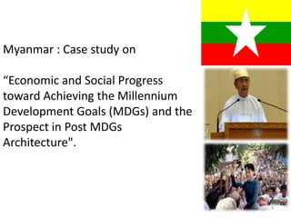Myanmar : Case study on
“Economic and Social Progress
toward Achieving the Millennium
Development Goals (MDGs) and the
Prospect in Post MDGs
Architecture".
4
 