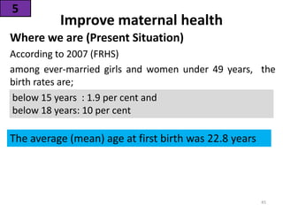 Improve maternal health
Where we are (Present Situation)
According to 2007 (FRHS)
among ever-married girls and women under 49 years, the
birth rates are;
5
below 15 years : 1.9 per cent and
below 18 years: 10 per cent
The average (mean) age at first birth was 22.8 years
45
 