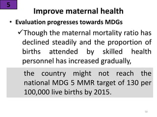 Improve maternal health
• Evaluation progresses towards MDGs
Though the maternal mortality ratio has
declined steadily and the proportion of
births attended by skilled health
personnel has increased gradually,
5
the country might not reach the
national MDG 5 MMR target of 130 per
100,000 live births by 2015.
50
 