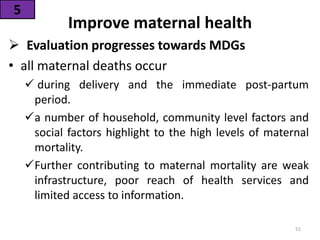 Improve maternal health
 Evaluation progresses towards MDGs
• all maternal deaths occur
 during delivery and the immediate post-partum
period.
a number of household, community level factors and
social factors highlight to the high levels of maternal
mortality.
Further contributing to maternal mortality are weak
infrastructure, poor reach of health services and
limited access to information.
5
51
 
