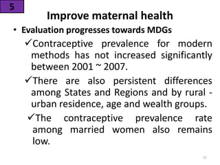 Improve maternal health
• Evaluation progresses towards MDGs
Contraceptive prevalence for modern
methods has not increased significantly
between 2001 ~ 2007.
There are also persistent differences
among States and Regions and by rural -
urban residence, age and wealth groups.
The contraceptive prevalence rate
among married women also remains
low.
5
52
 