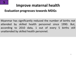 Evaluation progresses towards MDGs
53
Myanmar has significantly reduced the number of births not
attended by skilled health personnel since 1990. But,
according to 2010 data, 1 out of every 5 births still
unattended by skilled health personnel.
Improve maternal health
5
 