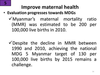 Improve maternal health
• Evaluation progresses towards MDGs
Myanmar’s maternal mortality ratio
(MMR) was estimated to be 200 per
100,000 live births in 2010.
Despite the decline in MMR between
1990 and 2010, achieving the national
MDG 5 Myanmar target of 130 per
100,000 live births by 2015 remains a
challenge.
5
54
 