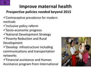 Improve maternal health
Prospective policies needed beyond 2015
5
Contraceptive prevalence for modern
methods
Inclusive policy reform
Socio-economic progress
National Development Strategy
Poverty Reduction and Rural
Development
Develop infrastructure including
communications and transportation
networks
Financial assistance and Human
Assistance program from International 56
 
