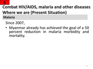 Combat HIV/AIDS, malaria and other diseases
Where we are (Present Situation)
Since 2007,
• Myanmar already has achieved the goal of a 50
percent reduction in malaria morbidity and
mortality.
6
Malaria
58
 
