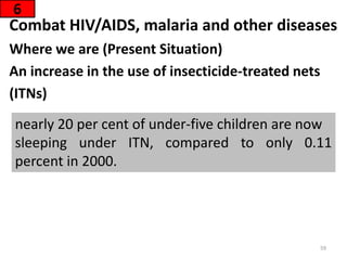 Combat HIV/AIDS, malaria and other diseases
Where we are (Present Situation)
An increase in the use of insecticide-treated nets
(ITNs)
6
nearly 20 per cent of under-five children are now
sleeping under ITN, compared to only 0.11
percent in 2000.
59
 
