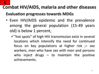 Combat HIV/AIDS, malaria and other diseases
Evaluation progresses towards MDGs
• Even HIV/AIDS epidemic and the prevalence
among the general population (15-49 years
old) is below 1 percent,
“hot spots” of high HIV transmission exist in several
locations which intensify the need for continued
focus on key populations at higher risk ;– sex
workers, men who have sex with men and persons
who inject drugs – to maintain the positive
achievements.
6
64
 