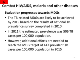 Combat HIV/AIDS, malaria and other diseases
Evaluation progresses towards MDGs
• The TB-related MDGs are likely to be achieved
by 2015 based on the results of national TB
prevalence survey completed in 2010.
• in 2011 the estimated prevalence was 506 TB
cases per 100,000 population.
• However, additional efforts are needed to
reach the MDG target of 447 prevalent TB
cases per 100,000 population in 2015
6
65
 