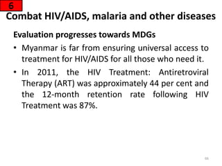Combat HIV/AIDS, malaria and other diseases
Evaluation progresses towards MDGs
• Myanmar is far from ensuring universal access to
treatment for HIV/AIDS for all those who need it.
• In 2011, the HIV Treatment: Antiretroviral
Therapy (ART) was approximately 44 per cent and
the 12-month retention rate following HIV
Treatment was 87%.
6
66
 