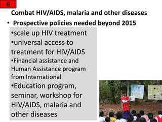 Combat HIV/AIDS, malaria and other diseases
6
• Prospective policies needed beyond 2015
69
•scale up HIV treatment
•universal access to
treatment for HIV/AIDS
•Financial assistance and
Human Assistance program
from International
•Education program,
seminar, workshop for
HIV/AIDS, malaria and
other diseases
 