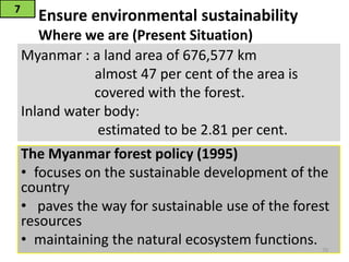 Ensure environmental sustainability
Where we are (Present Situation)
The Myanmar forest policy (1995)
• focuses on the sustainable development of the
country
• paves the way for sustainable use of the forest
resources
• maintaining the natural ecosystem functions.
7
70
Myanmar : a land area of 676,577 km
almost 47 per cent of the area is
covered with the forest.
Inland water body:
estimated to be 2.81 per cent.
 