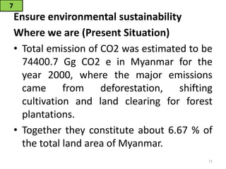 Ensure environmental sustainability
Where we are (Present Situation)
• Total emission of CO2 was estimated to be
74400.7 Gg CO2 e in Myanmar for the
year 2000, where the major emissions
came from deforestation, shifting
cultivation and land clearing for forest
plantations.
• Together they constitute about 6.67 % of
the total land area of Myanmar.
7
71
 