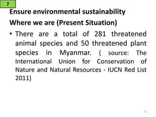Ensure environmental sustainability
Where we are (Present Situation)
• There are a total of 281 threatened
animal species and 50 threatened plant
species in Myanmar. ( source: The
International Union for Conservation of
Nature and Natural Resources - IUCN Red List
2011)
7
72
 