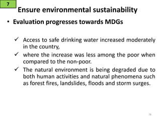 Ensure environmental sustainability
• Evaluation progresses towards MDGs
 Access to safe drinking water increased moderately
in the country,
 where the increase was less among the poor when
compared to the non-poor.
 The natural environment is being degraded due to
both human activities and natural phenomena such
as forest fires, landslides, floods and storm surges.
7
78
 