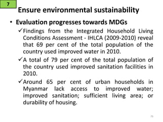 Ensure environmental sustainability
• Evaluation progresses towards MDGs
Findings from the Integrated Household Living
Conditions Assessment - IHLCA (2009-2010) reveal
that 69 per cent of the total population of the
country used improved water in 2010.
A total of 79 per cent of the total population of
the country used improved sanitation facilities in
2010.
Around 65 per cent of urban households in
Myanmar lack access to improved water;
improved sanitation; sufficient living area; or
durability of housing.
7
79
 