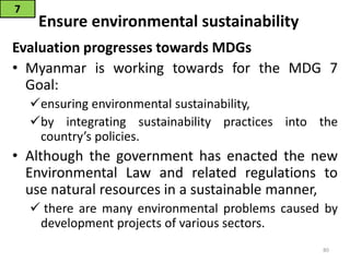 Ensure environmental sustainability
Evaluation progresses towards MDGs
• Myanmar is working towards for the MDG 7
Goal:
ensuring environmental sustainability,
by integrating sustainability practices into the
country’s policies.
• Although the government has enacted the new
Environmental Law and related regulations to
use natural resources in a sustainable manner,
 there are many environmental problems caused by
development projects of various sectors.
7
80
 