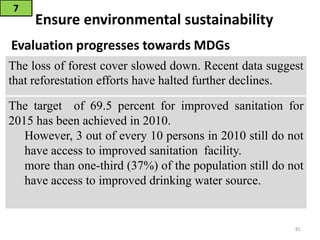 Ensure environmental sustainability
Evaluation progresses towards MDGs
7
81
The loss of forest cover slowed down. Recent data suggest
that reforestation efforts have halted further declines.
The target of 69.5 percent for improved sanitation for
2015 has been achieved in 2010.
However, 3 out of every 10 persons in 2010 still do not
have access to improved sanitation facility.
more than one-third (37%) of the population still do not
have access to improved drinking water source.
 