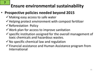 Ensure environmental sustainability
• Prospective policies needed beyond 2015
Making easy access to safe water
Helping protect environment with compost fertilizer
Reforestation Policy
Work plan for access to improve sanitation
specific institution assigned for the overall management of
toxic chemicals and hazardous wastes.
No specific chemical law and regulation
Financial assistance and Human Assistance program from
International
7
83
 