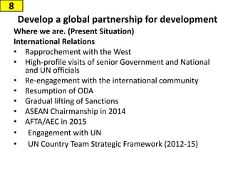Where we are. (Present Situation)
International Relations
• Rapprochement with the West
• High-profile visits of senior Government and National
and UN officials
• Re-engagement with the international community
• Resumption of ODA
• Gradual lifting of Sanctions
• ASEAN Chairmanship in 2014
• AFTA/AEC in 2015
• Engagement with UN
• UN Country Team Strategic Framework (2012-15)
Develop a global partnership for development
8
 